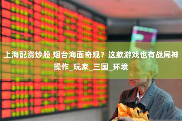 上海配资炒股 烟台海面奇观？这款游戏也有战局神操作_玩家_三国_环境