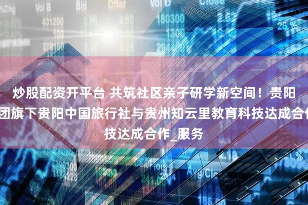 炒股配资开平台 共筑社区亲子研学新空间！贵阳产控集团旗下贵阳中国旅行社与贵州知云里教育科技达成合作_服务