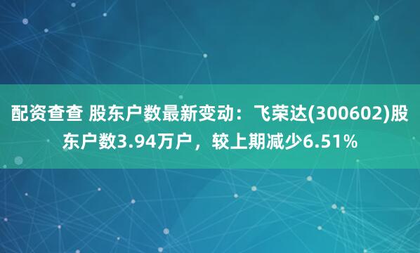 配资查查 股东户数最新变动：飞荣达(300602)股东户数3.94万户，较上期减少6.51%