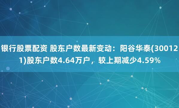 银行股票配资 股东户数最新变动：阳谷华泰(300121)股东户数4.64万户，较上期减少4.59%