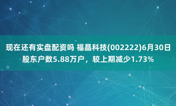 现在还有实盘配资吗 福晶科技(002222)6月30日股东户数5.88万户，较上期减少1.73%