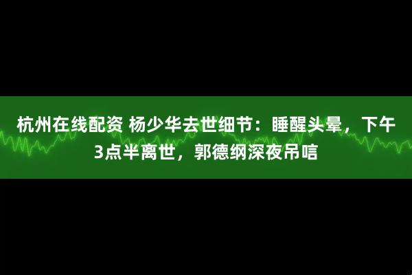 杭州在线配资 杨少华去世细节：睡醒头晕，下午3点半离世，郭德纲深夜吊唁
