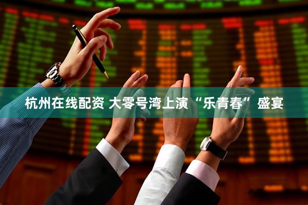 杭州在线配资 大零号湾上演 “乐青春” 盛宴