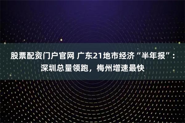 股票配资门户官网 广东21地市经济“半年报”：深圳总量领跑，梅州增速最快
