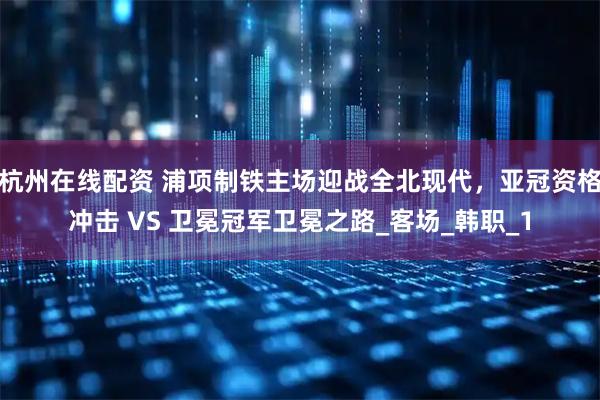 杭州在线配资 浦项制铁主场迎战全北现代，亚冠资格冲击 VS 卫冕冠军卫冕之路_客场_韩职_1