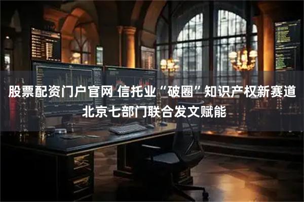股票配资门户官网 信托业“破圈”知识产权新赛道 北京七部门联合发文赋能