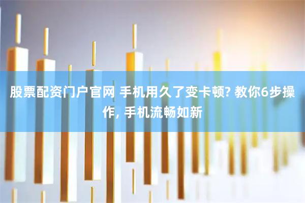 股票配资门户官网 手机用久了变卡顿? 教你6步操作, 手机流畅如新