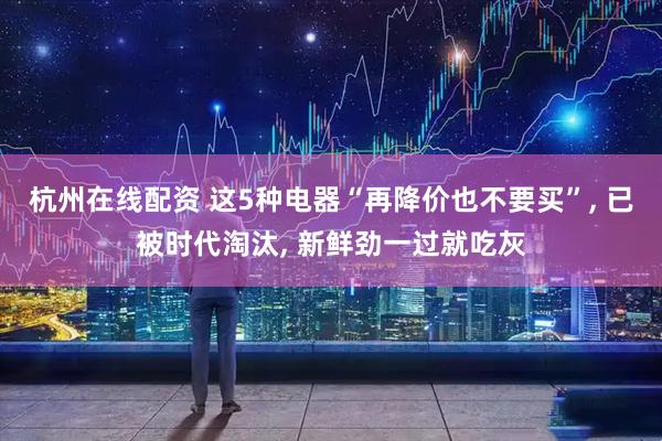 杭州在线配资 这5种电器“再降价也不要买”, 已被时代淘汰, 新鲜劲一过就吃灰