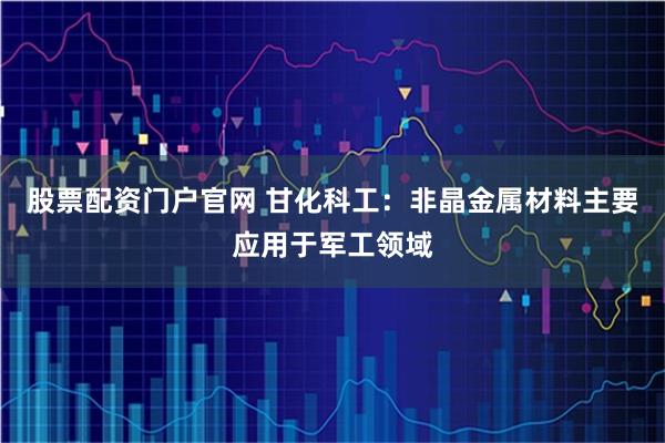 股票配资门户官网 甘化科工：非晶金属材料主要应用于军工领域