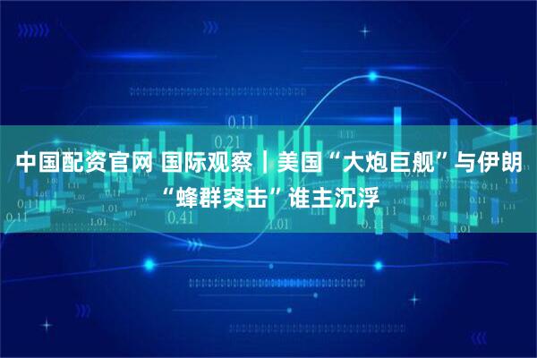 中国配资官网 国际观察｜美国“大炮巨舰”与伊朗“蜂群突击”谁主沉浮