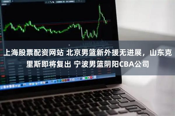 上海股票配资网站 北京男篮新外援无进展，山东克里斯即将复出 宁波男篮阴阳CBA公司