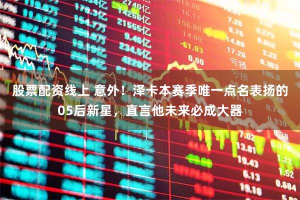 股票配资线上 意外！泽卡本赛季唯一点名表扬的05后新星，直言他未来必成大器