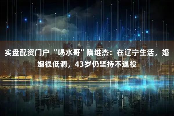 实盘配资门户 “喝水哥”隋维杰：在辽宁生活，婚姻很低调，43岁仍坚持不退役